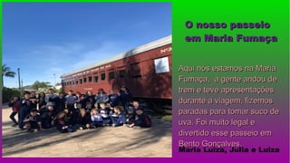 Aqui nós estamos na MariaAqui nós estamos na Maria
Fumaça, a gente andou deFumaça, a gente andou de
trem e teve apresentaçõestrem e teve apresentações
durante a viagem, fizemosdurante a viagem, fizemos
paradas para tomar suco deparadas para tomar suco de
uva. Foi muito legal euva. Foi muito legal e
divertido esse passeio emdivertido esse passeio em
Bento Gonçalves.Bento Gonçalves.
Maria Luiza, Julia e Luiza
O nosso passeioO nosso passeio
em Maria Fumaçaem Maria Fumaça
 