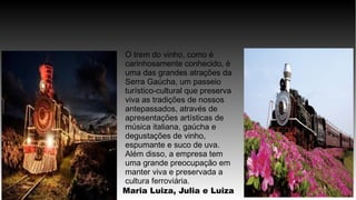 O trem do vinho, como é
carinhosamente conhecido, é
uma das grandes atrações da
Serra Gaúcha, um passeio
turístico-cultural que preserva
viva as tradições de nossos
antepassados, através de
apresentações artísticas de
música italiana, gaúcha e
degustações de vinho,
espumante e suco de uva.
Além disso, a empresa tem
uma grande preocupação em
manter viva e preservada a
cultura ferroviária.
Maria Luiza, Julia e Luiza
 
