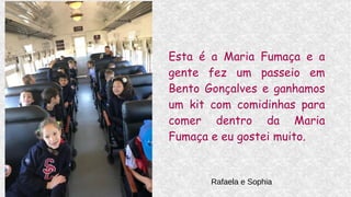 Esta é a Maria Fumaça e a
gente fez um passeio em
Bento Gonçalves e ganhamos
um kit com comidinhas para
comer dentro da Maria
Fumaça e eu gostei muito.
Rafaela e Sophia
 