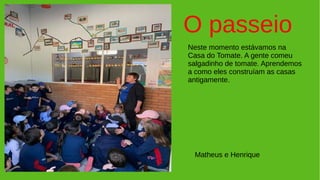 O passeio
Neste momento estávamos na
Casa do Tomate. A gente comeu
salgadinho de tomate. Aprendemos
a como eles construíam as casas
antigamente.
Matheus e Henrique
 