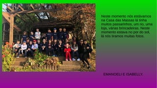 Neste momento nós estávamos
na Casa das Massas lá tinha
muitos passarinhos, um rio, uma
loja, várias brincadeiras. Neste
momento estava no por do sol,
lá nós tiramos muitas fotos.
EMANOELI E ISABELLY.
 