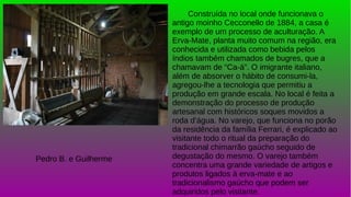 Construída no local onde funcionava o
antigo moinho Cecconello de 1884, a casa é
exemplo de um processo de aculturação. A
Erva-Mate, planta muito comum na região, era
conhecida e utilizada como bebida pelos
índios também chamados de bugres, que a
chamavam de “Ca-á”. O imigrante italiano,
além de absorver o hábito de consumi-la,
agregou-lhe a tecnologia que permitiu a
produção em grande escala. No local é feita a
demonstração do processo de produção
artesanal com históricos soques movidos a
roda d’água. No varejo, que funciona no porão
da residência da família Ferrari, é explicado ao
visitante todo o ritual da preparação do
tradicional chimarrão gaúcho seguido de
degustação do mesmo. O varejo também
concentra uma grande variedade de artigos e
produtos ligados à erva-mate e ao
tradicionalismo gaúcho que podem ser
adquiridos pelo visitante.
Pedro B. e Guilherme
 