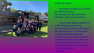 Passeio da Alegria
No passeio da nossa escola fomos
pra Bento Gonçalves.
Nós adoramos porque teve muita
diversão e muito suco de UVA !!!
A parte mais legal do passeio foi
a Maria Fumaça, porque teve
apresentações de musicas Italianas e
nós dançamos com os italianos que
estavam cantando e dançando.
A Maria Fumaça era muito grande e
aprendemos muitas coisas novas, foi
um passeio longo e educativo, e nós
conhecemos um nome novo chamado “
Toalet” que significa
“ banheiro”.
Isabela e Manuella l.
 