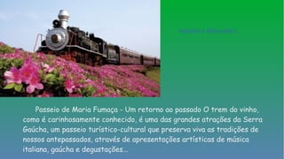 Passeio de Maria Fumaça - Um retorno ao passado O trem do vinho,
como é carinhosamente conhecido, é uma das grandes atrações da Serra
Gaúcha, um passeio turístico-cultural que preserva viva as tradições de
nossos antepassados, através de apresentações artísticas de música
italiana, gaúcha e degustações...
Isabela e Manuella L.
 