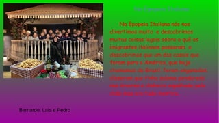 Na Epopeia Italiana nós nos
divertimos muito e descobrimos
muitas coisas legais sobre o quê os
imigrantes italianos passaram e
descobrimos que um dos casais que
foram para a América, que hoje
chamamos de Brasil, foram enganados,
disseram que tinha salame pendurado
nas árvores e dinheiro espalhado pelo
chão mas era tudo mentira.
Na Epopeia Italiana
Bernardo, Laís e Pedro
 