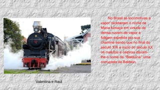 No Brasil as locomotivas a
vapor receberam o nome de
Maria fumaça em virtude de
densa nuvem de vapor e
fuligem expelida por sua
chaminé sendo que no final do
seculo XIX e inicio do seculo XX
os matutos e caipiras davam-
lhe o nome de ‘’Balduína’’ uma
corruptela de Baldwin.
Valentina e Raul
 