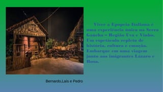 e
Viver a Epopeia Italiana é
uma experiência única na Serra
Gaúcha – Região Uva e Vinho.
Um espetáculo repleto de
história, cultura e emoção.
Embarque em uma viagem
junto aos imigrantes Lázaro e
Rosa.
Bernardo,Laís e Pedro
 