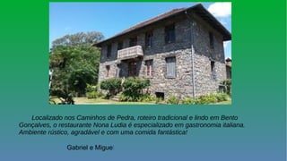 Localizado nos Caminhos de Pedra, roteiro tradicional e lindo em Bento
Gonçalves, o restaurante Nona Ludia é especializado em gastronomia italiana.
Ambiente rústico, agradável e com uma comida fantástica!
Gabriel e Miguel.
 