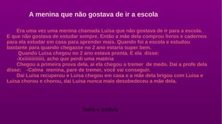 Era uma vez uma menina chamada Luisa que não gostava de ir para a escola.
E que não gostava de estudar sempre. Então a mãe dela comprou livros e cadernos
para ela estudar em casa para aprender mais. Quando foi a escola e estudou
bastante para quando chegasse no 2 ano estaria super bem.
Quando Luisa chegou no 2 ano estava pronta. E ela disse:
-Xxiiiiiiiiiiiiii, acho que perdi uma matéria
Chegou a primeira prova dela, ai ela chegou a tremer de medo. Dai a profe dela
disse: -Calma menina, pare de tremer, você vai conseguir.
Dai Luisa recuperou e Luisa chegou em casa e a mãe dela brigou com Luisa e
Luisa chorou e chorou, dai Luisa nunca mais desobedeceu a mãe dela.
A menina que não gostava de ir a escola
Maria e Izadora
 