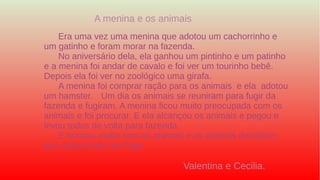 Era uma vez uma menina que adotou um cachorrinho e
um gatinho e foram morar na fazenda.
No aniversário dela, ela ganhou um pintinho e um patinho
e a menina foi andar de cavalo e foi ver um tourinho bebê.
Depois ela foi ver no zoológico uma girafa.
A menina foi comprar ração para os animais e ela adotou
um hamster. Um dia os animais se reuniram para fugir da
fazenda e fugiram. A menina ficou muito preocupada com os
animais e foi procurar. E ela alcançou os animais e pegou e
levou todos de volta para fazenda.
E brincou muito com os animais e os animais decidiram
que nunca mais iam fugir.
A menina e os animais
Valentina e Cecilia.
 