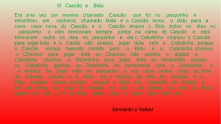 O Cascão e Bidu.
Era uma vez um menino chamado Cascão que foi no parquinho e
encontrou um cachorro chamado Bidu e o Cascão levou o Bidu para a
nova casa nova do Cascão e o Cascão levava o Bidu todos os dias no
parquinho e eles brincavam sempre juntos na cama do Cascão e eles
brincavam todos os dias no parquinho e dai o Cebolinha chamou o Cascão
para jogar bola e o Casão não aceitou jogar bola com o Cebolinha porque
o Cascão estava fasendo comida para o Bidu e o Cebolinha chamou
o Chaveco para jogar bola eu Chaveco não aceitou e depois o
Cebolinha chamou o Ricardnho para jogar bola eu Ricardinho aceitou
eu Cebolinha ganhou eu Ricardnho foi comemorar com o Cebolinha e
a Monica foi jogar vólei no parquinho e era cinco contra cinco eu time
do Cascão venceu e o Bidu era o tecnico do time do Cascão e o
Bidu sempre vencia sempre porque o Bidu era campeão de futebol e
um dia tinha um jogo de futebol no dia 1 de janeiro eu time do Bidu
ganho de 100 a 0 eu Bidu voltou para a casa bem feliz...fim.
Bernardo e Rafael
 