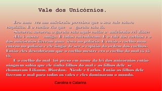 Era uma vez um unicórnio percebeu que o seu vale estavaEra uma vez um unicórnio percebeu que o seu vale estava
esquisito. E o coelho viu que a garota esta lá.esquisito. E o coelho viu que a garota esta lá.
-Socorro, socorro, a garota esta aqui- então o unicórnio rei disse:-Socorro, socorro, a garota esta aqui- então o unicórnio rei disse:
-Ela é nossa amiga. E todos entenderam. E o vale dos coelhos e o-Ela é nossa amiga. E todos entenderam. E o vale dos coelhos e o
dos unicórnios fizeram uma festa no palácio. E então o coelho maudos unicórnios fizeram uma festa no palácio. E então o coelho mau
entrou no palácio e ele fingiu de ser o capitão da ordem dos coelhos.entrou no palácio e ele fingiu de ser o capitão da ordem dos coelhos.
Então eles descobriram que o coelho mestre era o coelho do mal tã tãEntão eles descobriram que o coelho mestre era o coelho do mal tã tã
tã.tã.
E o coelho do mal foi preso em nome da lei dos unicórnios entãoE o coelho do mal foi preso em nome da lei dos unicórnios então
ninguém sabia que ele tinha filhos do mal e os filhos dele seninguém sabia que ele tinha filhos do mal e os filhos dele se
chamavam Lilianm, Diordan, Nicole e Carlos. Então os filhos delechamavam Lilianm, Diordan, Nicole e Carlos. Então os filhos dele
fizeram o mal para todos os vales e eles dominaram o mundo.fizeram o mal para todos os vales e eles dominaram o mundo.
Vale dos Unicórnios.
Carolina e Catarina
 