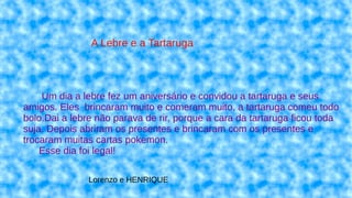 Um dia a lebre fez um aniversário e convidou a tartaruga e seus
amigos. Eles brincaram muito e comeram muito, a tartaruga comeu todo
bolo.Dai a lebre não parava de rir, porque a cara da tartaruga ficou toda
suja. Depois abriram os presentes e brincaram com os presentes e
trocaram muitas cartas pokemon.
Esse dia foi legal!
A Lebre e a Tartaruga
Lorenzo e HENRIQUE
 