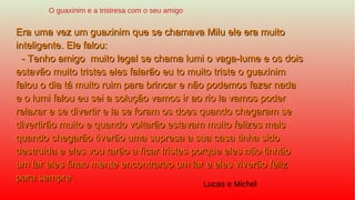 Era uma vez um guaxinim que se chamava Milu ele era muitoEra uma vez um guaxinim que se chamava Milu ele era muito
inteligente. Ele falou:inteligente. Ele falou:
- Tenho amigo muito legal se chama lumi o vaga-lume e os dois- Tenho amigo muito legal se chama lumi o vaga-lume e os dois
estavão muito tristes eles falarão eu to muito triste o guaxinimestavão muito tristes eles falarão eu to muito triste o guaxinim
falou o dia tá muito ruim para brincar e não podemos fazer nadafalou o dia tá muito ruim para brincar e não podemos fazer nada
e o lumi falou eu sei a solução vamos ir ao rio la vamos podere o lumi falou eu sei a solução vamos ir ao rio la vamos poder
relaxar e se divertir e la se foram os does quando chegaram serelaxar e se divertir e la se foram os does quando chegaram se
divertirão muito e quando voltarão estavam muito felizes maisdivertirão muito e quando voltarão estavam muito felizes mais
quando chegarão tiverão uma supresa a sua casa tinha sidoquando chegarão tiverão uma supresa a sua casa tinha sido
destruida e eles vou tarão a ficar tristes porque eles não tinhãodestruida e eles vou tarão a ficar tristes porque eles não tinhão
umum lar eles finao mente encontrarao um lar e eles viverão felizlar eles finao mente encontrarao um lar e eles viverão feliz
para sempre .para sempre .
O guaxinim e a tristresa com o seu amigo
Lucas e Michel
 