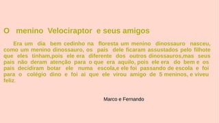 O menino Velociraptor e seus amigos
Era um dia bem cedinho na floresta um menino dinossauro nasceu,
como um menino dinossauro, os pais dele ficaram assustados pelo filhote
que eles tinham,pois ele era diferente dos outros dinossauros,mas seus
pais não deram atenção para o que era aquilo, pois ele era do bem e os
pais decidiram botar ele numa escola,e ele foi passando de escola e foi
para o colégio dino e foi ai que ele virou amigo de 5 meninos, e viveu
feliz.
Marco e Fernando
 