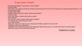 O que é par e ímpar?
O cavalo queria saber: O que é par e o que é impar?
O tucano disse:
-Oh cavalo, meu querido, par são os números que terminam em 0 2 4 6 e 8. E impar são os números que terminam em 1 3 5
9. Isso é par e ímpar!
O cavalo então disse:
-Aaaahh, isso é par e isso é ímpar. Vamos brincar disso?
O tucano disse:
- Sim, claro vamos. Cavalo você é par ou impar?
Ele respondeu:
- Eu sou par. E você é ímpar. Então vamos começar?
- Eu coloquei par e você colocou o que?
- Eu coloquei ímpar.
-Impar, par, impar, par, impar, par. Eu coloquei par. Então eu ganhei. Viva viva viva!!!
- Parabéns cavalo que você ganhou.
-Obrigada! Como é legal este jogo cavalo! Obrigada! Sabia cavalo que eu vou contar para todos os meus amigos!
-Que bom tucano! E vou brincar disso sempre.
Catarina e Lucas.
 