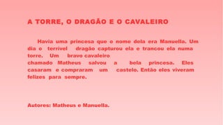 A TORRE, O DRAGÃO E O CAVALEIRO
Havia uma princesa que o nome dela era Manuella. Um
dia o terrível dragão capturou ela e trancou ela numa
torre. Um bravo cavaleiro
chamado Matheus salvou a bela princesa. Eles
casaram e compraram um castelo. Então eles viveram
felizes para sempre.
Autores: Matheus e Manuella.
 