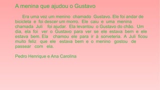 A menina que ajudou o Gustavo
Era uma vez um menino chamado Gustavo. Ele foi andar de
bicicleta e foi descer um morro. Ele caiu e uma menina
chamada Juli foi ajudar. Ela levantou o Gustavo do chão. Um
dia, ela foi ver o Gustavo para ver se ele estava bem e ele
estava bem. Ela chamou ele para ir à sorveteria. A Juli ficou
muito feliz que ele estava bem e o menino gostou de
passear com ela.
Pedro Henrique e Ana Carolina
 