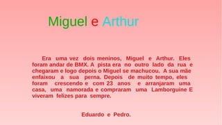 Era uma vez dois meninos, Miguel e Arthur. Eles
foram andar de BMX. A pista era no outro lado da rua e
chegaram e logo depois o Miguel se machucou. A sua mãe
enfaixou a sua perna. Depois de muito tempo, eles
foram crescendo e com 23 anos e arranjaram uma
casa, uma namorada e compraram uma Lamborguine E
viveram felizes para sempre.
Eduardo e Pedro.
Miguel e Arthur
 