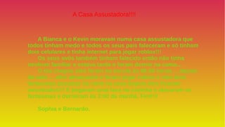 A Bianca e o Kevin moravam numa casa assustadora que
todos tinham medo e todos os seus pais faleceram e só tinham
dois celulares e tinha internet para jogar roblox!!!
Os seus avôs também tinham falecido então não tinha
nenhum familiar e estava tarde e foram dormir na cama…
O dia chegou eles foram na escola às 06:00 horas… depois
da aula ….eles almoçaram e foram jogar roblox e veio dois
fantasmas assustar na noite na casa depois eles ficaram
assustados!!! E pegaram uma faca na cozinha e atacaram os
fantasmas e dormiram às 3:00 da manhã. Fim!!!!
Sophia e Bernardo.
A Casa Assustadora!!!!
 