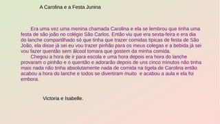 Era uma vez uma menina chamada Carolina e ela se lembrou que tinha uma
festa de são joão no colégio São Carlos. Então viu que era sexta-feira e era dia
do lanche compartilhado só que tinha que trazer comidas tipicas de festa de São
João, ela disse já sei eu vou trazer pinhão para os meus colegas e a bebida já sei
vou fazer quentão sem álcool tomara que gostem da minha comida.
Chegou a hora de ir para escola e uma hora depois era hora do lanche
provaram o pinhão e o quentão e adorarão depois de uns cinco minutos não tinha
mais nada não tinha absolutamente nada de comida na tigela de Carolina então
acabou a hora do lanche e todos se divertiram muito e acabou a aula e ela foi
embora.
A Carolina e a Festa Junina
Victoria e Isabelle.
 