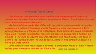 Era uma vez um menino e uma menina que amavam festa junina. A
menina se chamava Taís e o menino se chamava Daniel. E o menino tem seis
anos e a menina tem sete anos.
As brincadeiras preferidas deles são corrida de saco,pescaria,dança das
cadeiras e a última brincadeira é pula fogueira e eles cresceram e a Taís
virou professora e o Daniel virou veterinário. Eles adoravam estas profissões
mais eles viraram namorados, mas um dia eles se separaram e ficaram só
amigos e no mês de agosto eles descobriram que foram feitos um para o
outro e se casaram bem no dia da festa junina e eles viraram a noiva e o
noivo da festa junina.
Eles fizeram uma festa legal e enorme e dançaram muito e eles viveram
felizes para sempre e tiveram um filho e fim.
A vida de Taís e Daniel.
Alice M e Isabella V.
 