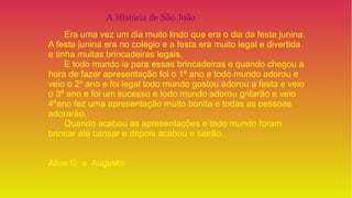 A História de São João
Era uma vez um dia muito lindo que era o dia da festa junina.
A festa junina era no colégio e a festa era muito legal e divertida
e tinha muitas brincadeiras legais.
E todo mundo ia para essas brincadeiras e quando chegou a
hora de fazer apresentação foi o 1º ano e todo mundo adorou e
veio o 2º ano e foi legal todo mundo gostou adorou a festa e veio
o 3º ano e foi um sucesso e todo mundo adorou gritarão e veio
4ºano fez uma apresentação muito bonita e todas as pessoas
adorarão.
Quando acabou as apresentações e todo mundo foram
brincar até cansar e depois acabou e sairão.
Alice G. e Augusto
 