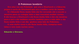 O Pokémon lendário
Era uma vez um Pokémon que era o Charisard e o Eduardo
pegou a carta do Charisard que era a melhor carta do mundo.
E o Eduardo ficou muito feliz ele foi correndo até a escola e
mostrou para os colegas dele e eles trocaram muitas cartas.
E ele trocou o Charisard e ele ficou muito feliz e daí ele mostrou
para o pai e ele também mostro também para a mãe dele e ela
ficou muito feliz e um dia ganhou uma lata de Pokémon.
E veio muita raras e ele ficou muito feliz, comprou mais
latas e veio mais cartas raras.
Eduardo e Giovana.
 
