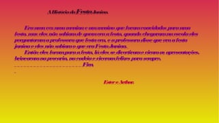 AHistóriadaFestaJunina.
Eraumavezumameninaeummeninoqueforamconvidados parauma
festa, mas eles nãosabiamdequemeraafesta, quandochegaramnaescolaeles
perguntaramaprofessoraquefestaera, eaprofessoradissequeeraafesta
juninaeeles nãosabiamoqueeraFestaJunina.
Entãoeles foramparaafesta, láeles sedivertirameviramas apresentações,
brincaramnapescaria, nacadeiaeviveramfelizes parasempre.
Fim.
EstereArthur.
 
