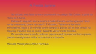 A Festa Junina
No sábado será festa junina e acontecerá no colégio São Carlos a partir da
1hora às 5 horas.
Estreia do segundo ano a música é balão dourado venha agora por favor
vai ter casamento quem vai casar? É Gustavo, Tatiana vai ter muita
brincadeiras legais e de comida quem comprar a pipoca vai ter que brincar na
fogueira, mas tem que se cuidar bastante vai ter muita diversão.
De comida paçoca,pé de moleque ,pipoca,maçã do amor,cachorro quente ,
pasteis e refrigerante vai ter muita música e diversão.
Manuela Meneguzzi e Arthur Henrique.
 