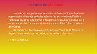 Era uma vez um padre que se chamava Scalabrini que fundou a
nossa escola com suas próprias mãos e fez se tornar realidade e
juntou as peças do São Carlos e trabalhou, trabalhou e depois de 4
meses ele acabou de construir a escola e espalhou folhetos sobre o
São Carlos.
Os primeiros foram a Madre Assunta e Padre José Marchete
depois foram vindo muitas crianças, inclusive a diretora.
LETI E MARCOS.
A História do São Carlos.
 