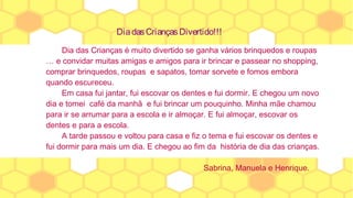 DiadasCriançasDivertido!!!
Dia das Crianças é muito divertido se ganha vários brinquedos e roupas
… e convidar muitas amigas e amigos para ir brincar e passear no shopping,
comprar brinquedos, roupas e sapatos, tomar sorvete e fomos embora
quando escureceu.
Em casa fui jantar, fui escovar os dentes e fui dormir. E chegou um novo
dia e tomei café da manhã e fui brincar um pouquinho. Minha mãe chamou
para ir se arrumar para a escola e ir almoçar. E fui almoçar, escovar os
dentes e para a escola.
A tarde passou e voltou para casa e fiz o tema e fui escovar os dentes e
fui dormir para mais um dia. E chegou ao fim da história de dia das crianças.
Sabrina, Manuela e Henrique.
 