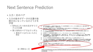 Next Sentence Prediction
• ⼊⼒：⽂のペア
• ⼊⼒の後半がデータの⽂書の後
続の⽂になっているかどうかを
学習
• 50%はふたつめの⽂がオリジ
ナルの⽂書
• 残り50%のペアではランダム
• 意味がつ ながらないものと
想定
全く関係ない⽂ https://ja.wikipedia.org/wiki/%E8%87%AA%E7%84%B6%E8%A8%80%E8%AA%9E%E5%87%A6%
E7%90%86 より加⼯
 