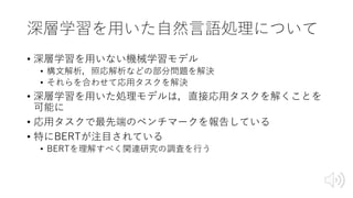 深層学習を⽤いた⾃然⾔語処理について
• 深層学習を⽤いない機械学習モデル
• 構⽂解析，照応解析などの部分問題を解決
• それらを合わせて応⽤タスクを解決
• 深層学習を⽤いた処理モデルは，直接応⽤タスクを解くことを
可能に
• 応⽤タスクで最先端のベンチマークを報告している
• 特にBERTが注⽬されている
• BERTを理解すべく関連研究の調査を⾏う
 