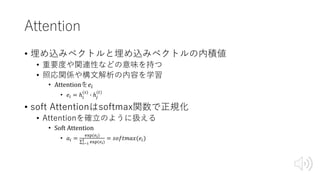 Attention
• 埋め込みベクトルと埋め込みベクトルの内積値
• 重要度や関連性などの意味を持つ
• 照応関係や構⽂解析の内容を学習
• Attentionを𝑒*
• 𝑒* = ℎ*
(1)
O ℎ:
(9)
• soft Attentionはsoftmax関数で正規化
• Attentionを確⽴のように扱える
• Soft	Attention
• 𝑎* =
^_`(ab)
∑bde
f
^_`(ab)
= 𝑠𝑜𝑓𝑡𝑚𝑎𝑥(𝑒*)
 