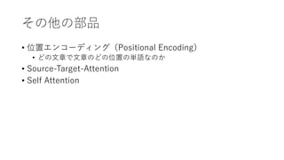 その他の部品
• 位置エンコーディング（Positional Encoding）
• どの⽂章で⽂章のどの位置の単語なのか
• Source-Target-Attention
• Self Attention
 