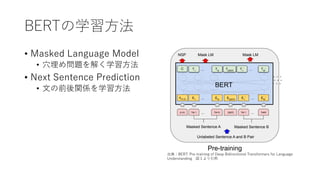 BERTの学習⽅法
• Masked Language Model
• ⽳埋め問題を解く学習⽅法
• Next Sentence Prediction
• ⽂の前後関係を学習⽅法
出典：BERT: Pre-training of Deep Bidirectional Transformers for Language
Understanding 図１より引⽤
 
