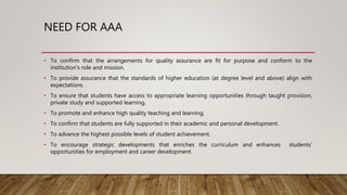 NEED FOR AAA
• To confirm that the arrangements for quality assurance are fit for purpose and conform to the
institution’s role and mission.
• To provide assurance that the standards of higher education (at degree level and above) align with
expectations.
• To ensure that students have access to appropriate learning opportunities through taught provision,
private study and supported learning.
• To promote and enhance high quality teaching and learning.
• To confirm that students are fully supported in their academic and personal development.
• To advance the highest possible levels of student achievement.
• To encourage strategic developments that enriches the curriculum and enhances students’
opportunities for employment and career development.
 