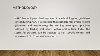 METHODOLOGY
• NAAC has not prescribed any specific methodology or guidelines
for conducting AAA. It is expected that each HEI may evolve its own
guidelines and methodology by learning from good practices
followed by leading institutions within and outside India. The
successful practices can be adapted to suit specific context and
requirement of HEI on various aspects.
 