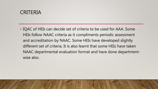 CRITERIA
• IQAC of HEIs can decide set of criteria to be used for AAA. Some
HEIs follow NAAC criteria as it compliments periodic assessment
and accreditation by NAAC. Some HEIs have developed slightly
different set of criteria. It is also learnt that some HEIs have taken
NAAC departmental evaluation format and have done department-
wise also.
 