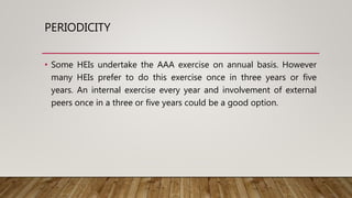 PERIODICITY
• Some HEIs undertake the AAA exercise on annual basis. However
many HEIs prefer to do this exercise once in three years or five
years. An internal exercise every year and involvement of external
peers once in a three or five years could be a good option.
 