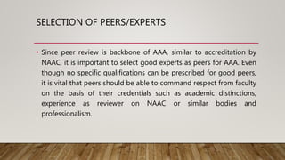 SELECTION OF PEERS/EXPERTS
• Since peer review is backbone of AAA, similar to accreditation by
NAAC, it is important to select good experts as peers for AAA. Even
though no specific qualifications can be prescribed for good peers,
it is vital that peers should be able to command respect from faculty
on the basis of their credentials such as academic distinctions,
experience as reviewer on NAAC or similar bodies and
professionalism.
 