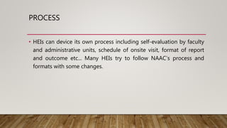 PROCESS
• HEIs can device its own process including self-evaluation by faculty
and administrative units, schedule of onsite visit, format of report
and outcome etc... Many HEIs try to follow NAAC’s process and
formats with some changes.
 