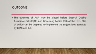 OUTCOME
• The outcome of AAA may be placed before Internal Quality
Assurance Cell (IQAC) and Governing Bodies (GB) of the HEIs. Plan
of action can be prepared to implement the suggestions accepted
by IQAC and GB.
 
