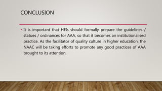CONCLUSION
• It is important that HEIs should formally prepare the guidelines /
statues / ordinances for AAA, so that it becomes an institutionalised
practice. As the facilitator of quality culture in higher education, the
NAAC will be taking efforts to promote any good practices of AAA
brought to its attention.
 