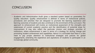 CONCLUSION
• Academic and Administrative Audit gives a standard system based on parameters for
Quality education. Quality enhancement is defined in terms of institutional policies,
procedures and activities that are designed to promote the learning experience and
learning outcomes of students and also contribute to the enrichment of the curriculum. The
approach to enhancement will involve an institutional assessment of the strengths and
weaknesses of current academic practice and the identification of potential areas for
improvement. It may also reflect the particular mission and strategic priorities of
institutions, where enhancement is seen in terms of a strategy for driving change and
promoting student achievement and capabilities. Hence it is concluded that there is a dire
need to pay proper attention to institutional strategies and policies for global
engagements, extending the experience and aspirations of students to participate in an
increasingly global community.
 