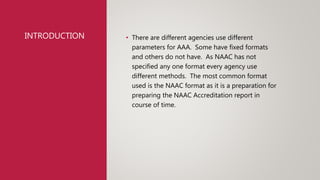 INTRODUCTION • There are different agencies use different
parameters for AAA. Some have fixed formats
and others do not have. As NAAC has not
specified any one format every agency use
different methods. The most common format
used is the NAAC format as it is a preparation for
preparing the NAAC Accreditation report in
course of time.
 