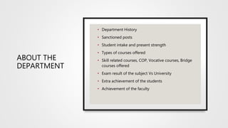 ABOUT THE
DEPARTMENT
• Department History
• Sanctioned posts
• Student intake and present strength
• Types of courses offered
• Skill related courses, COP, Vocative courses, Bridge
courses offered
• Exam result of the subject Vs University
• Extra achievement of the students
• Achievement of the faculty
 
