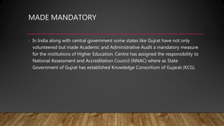 MADE MANDATORY
• In India along with central government some states like Gujrat have not only
volunteered but made Academic and Administrative Audit a mandatory measure
for the institutions of Higher Education. Centre has assigned the responsibility to
National Assessment and Accreditation Council (NNAC) where as State
Government of Gujrat has established Knowledge Consortium of Gujarat (KCG).
 