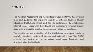 CONTEXT
• The National Assessment and Accreditation Council (NAAC) has evolved
tools and guidelines for improving quality for different levels of Higher
Education Institutions (HEIs) and for its sustenance. By establishing
Internal Quality Assurance Cell (IQAC) and undergoing External Quality
Assurance process it’s possible to continuously strive for excellence.
• The monitoring and evaluation of the institutional processes require a
carefully structured system of internal and external review. The NAAC
expects the Institutions to undertake continuous Academic and
Administrative Audits (AAA).
 